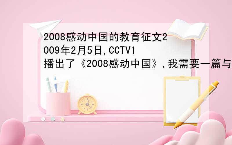 2008感动中国的教育征文2009年2月5日,CCTV1播出了《2008感动中国》,我需要一篇与之有关的教育征文.也就是观后感,再加一些号召的内容,主要就是以号召为基调,号召人们怎么样怎么样.我没时间