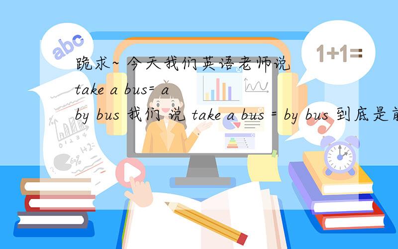 跪求~ 今天我们英语老师说 take a bus= a by bus 我们 说 take a bus = by bus 到底是前者还是后者啊!