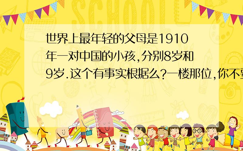 世界上最年轻的父母是1910年一对中国的小孩,分别8岁和9岁.这个有事实根据么?一楼那位,你不要激动.我问的是中国的,对外国的没兴趣.