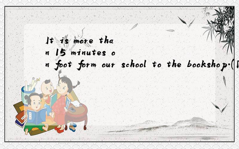 It is more than 15 minutes on foot form our school to the bookshop.(同义句)It ___ _____ 15 minutes ____ ______ form our school to the bookshop.