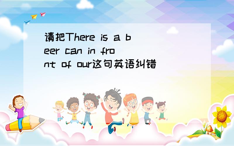 请把There is a beer can in front of our这句英语纠错