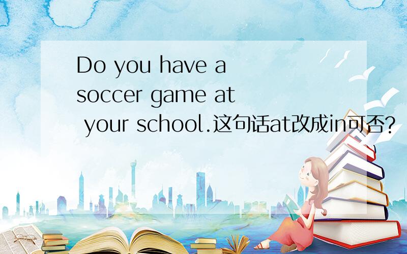 Do you have a soccer game at your school.这句话at改成in可否?