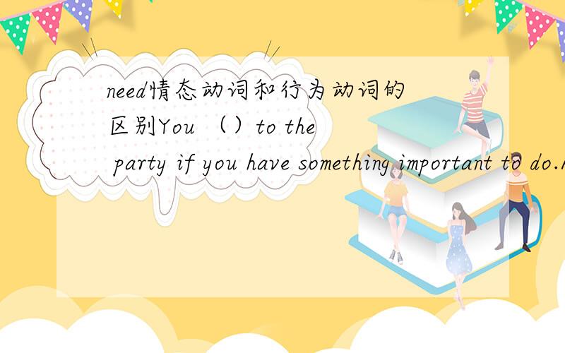 need情态动词和行为动词的区别You （）to the party if you have something important to do.A.don not need comeB.not need comingC.need not comeD.need not to come还有啊,need的情态动词和need to这个行为动词在这类题目中的