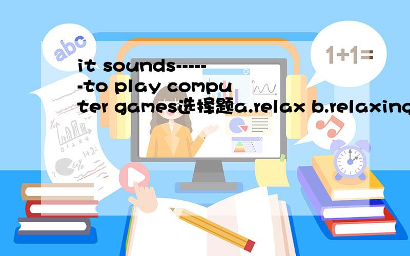 it sounds------to play computer games选择题a.relax b.relaxing c.relaxed d.to relax为什么