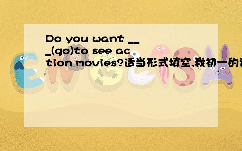 Do you want ___(go)to see action movies?适当形式填空,我初一的谢谢大哥大姐们