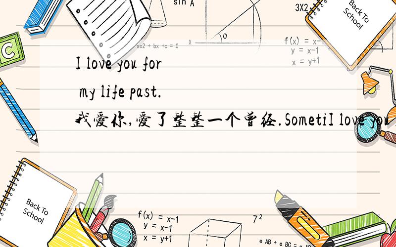 I love you for my life past.我爱你,爱了整整一个曾经.SometiI love you for my life past.我爱你,爱了整整一个曾经.Sometimes,you just have to pretend that you are happy just to stop everyone from asking you that the hell happened.有