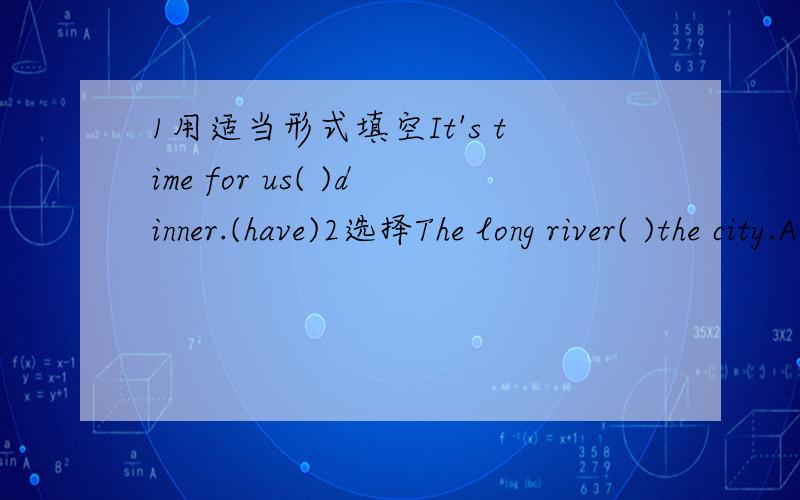1用适当形式填空It's time for us( )dinner.(have)2选择The long river( )the city.A.flow to B.flow thorough C.is flowing through D.flows through
