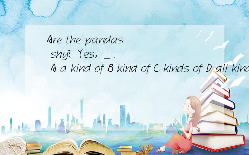 Are the pandas shy? Yes, _ . A a kind of B kind of C kinds of D all kinds of