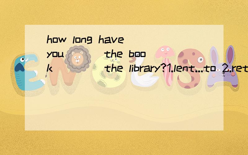 how long have you ___the book ____the library?1.lent...to 2.returned...to 3.hept...of 说明理由