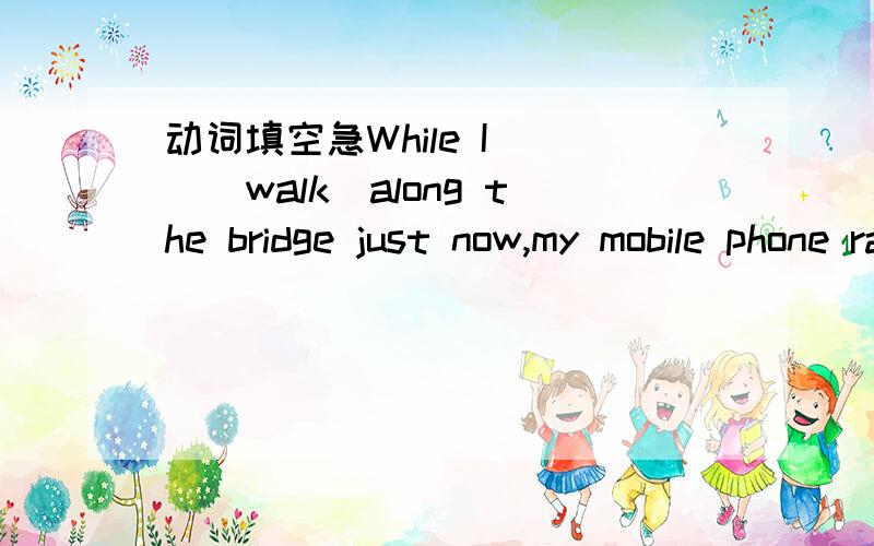 动词填空急While I___(walk)along the bridge just now,my mobile phone rang.最好说上理由