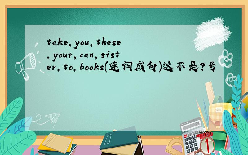 take,you,these,your,can,sister,to,books(连词成句)这不是？号