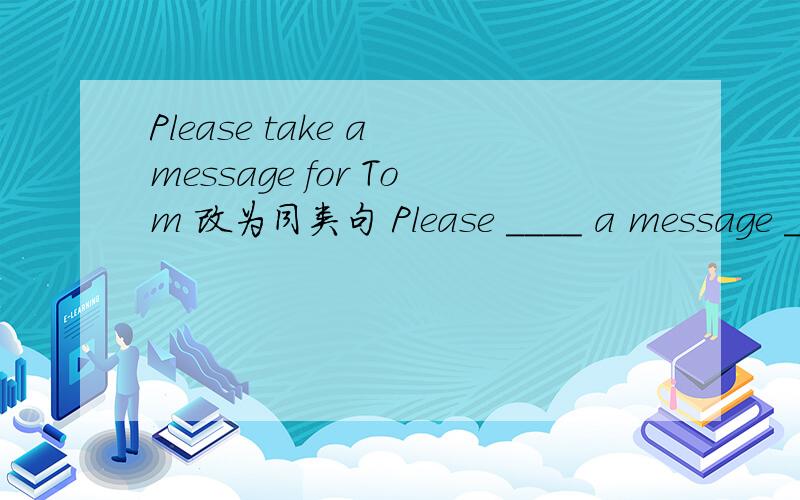 Please take a message for Tom 改为同类句 Please ____ a message ____ Tom