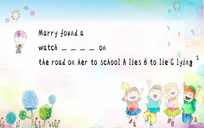 Marry found a watch ____ on the road on her to school A lies B to lie C lying