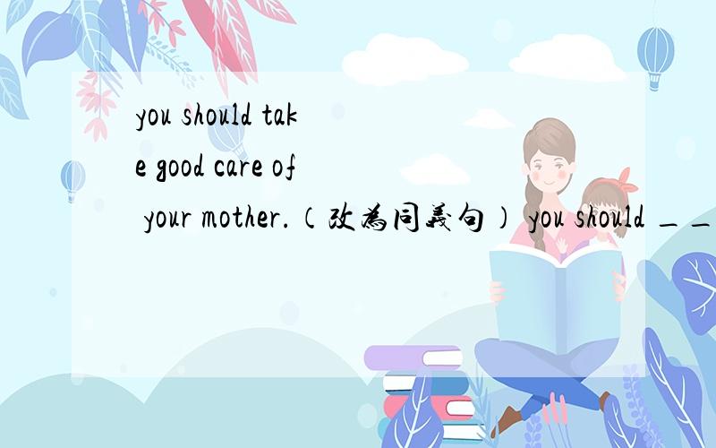 you should take good care of your mother.（改为同义句） you should _____ ______ your mother______.