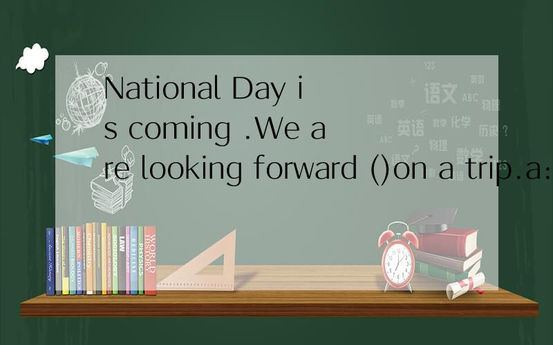 National Day is coming .We are looking forward ()on a trip.a:go.b:to go.c:going .d:to going.