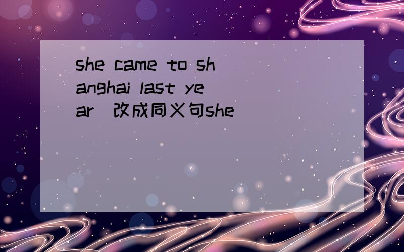 she came to shanghai last year．改成同义句she ____ ____ ____ since last year