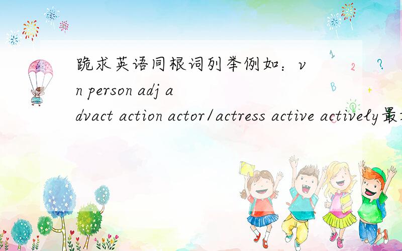 跪求英语同根词列举例如：v n person adj advact action actor/actress active actively最好5个都有,实再不行的要有v、n、adj、adv越多越好,