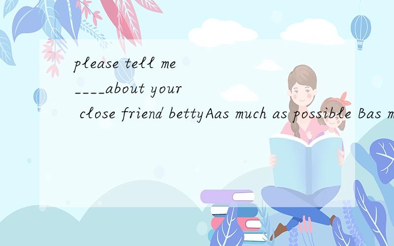 please tell me____about your close friend bettyAas much as possible Bas many as possible Cas more as possible Dso often as possible