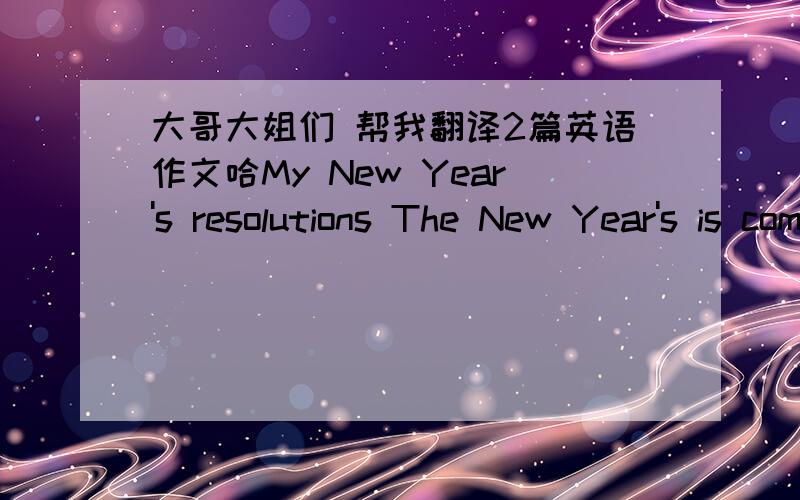 大哥大姐们 帮我翻译2篇英语作文哈My New Year's resolutions The New Year's is coming. I'm very happy. So I have a resolutions. Wow!I'm going to: 1、get good greads 2、get lots of excise 3、learn an instrument So how I am do it? First,