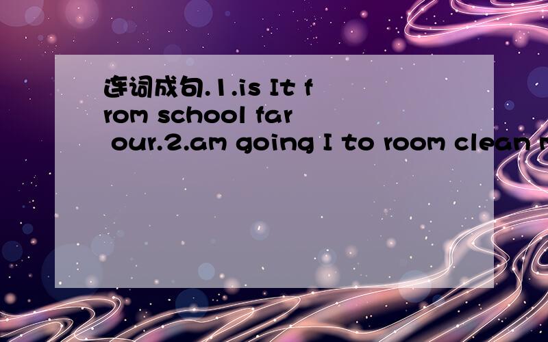 连词成句.1.is It from school far our.2.am going I to room clean my.3.to you what going are do tomorrow?4.canget the we How to park?5.not from It's far here.