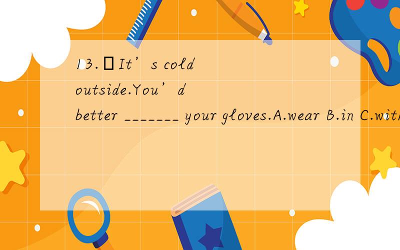 13.–It’s cold outside.You’d better _______ your gloves.A.wear B.in C.with D.put on 理由!再附上有关短语~