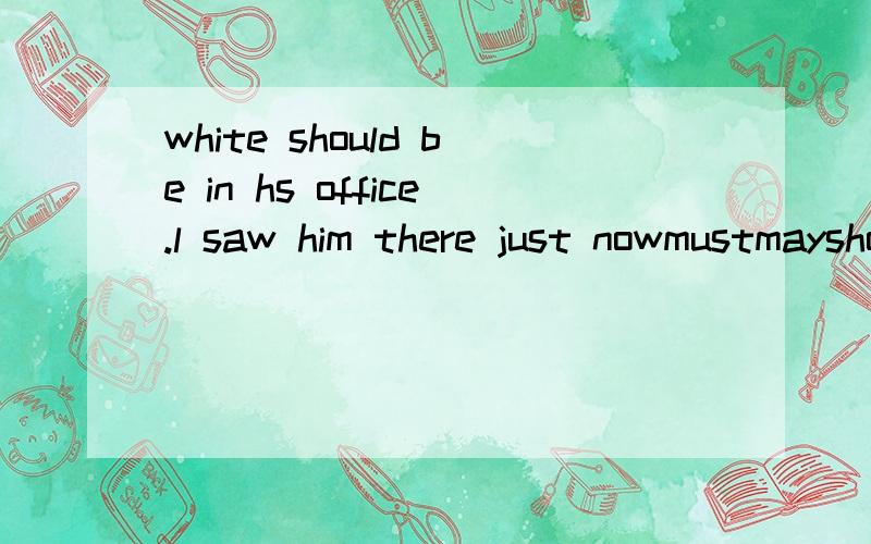 white should be in hs office.l saw him there just nowmustmayshouldneed选哪个