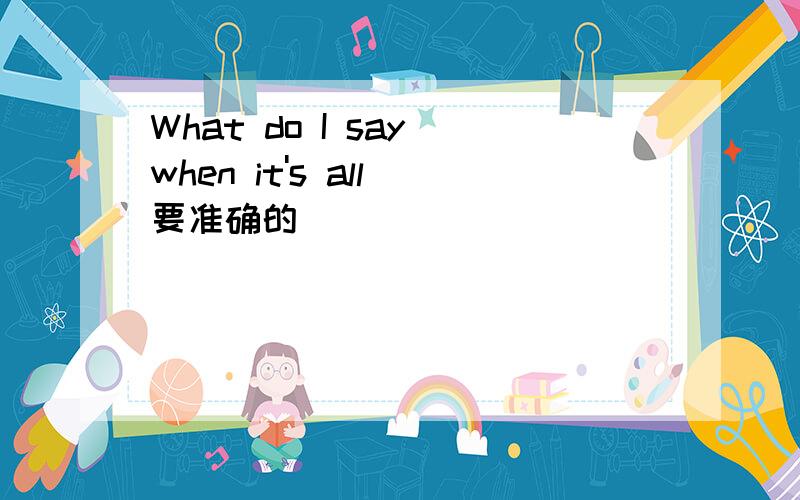 What do I say when it's all 要准确的