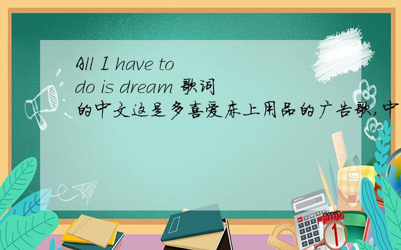All I have to do is dream 歌词的中文这是多喜爱床上用品的广告歌,中文名字应该是沉醉于梦中,可是不知道全文歌词中文翻译,希望英语高手可以帮忙.