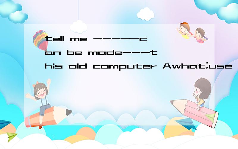 tell me -----can be made---this old computer Awhat;use B what;of C.what use;of D.what; use为什么选C?我说为什么选c啊?- -.