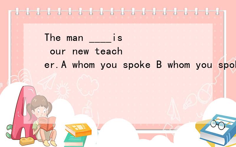 The man ____is our new teacher.A whom you spoke B whom you spoke to C with whom you spoke答案给的是B 为什么不选C呢?