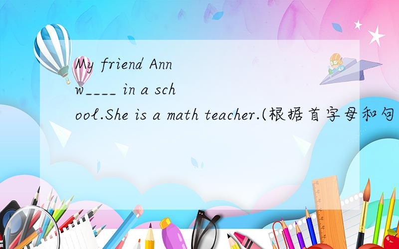 My friend Ann w____ in a school.She is a math teacher.(根据首字母和句意填写单词)