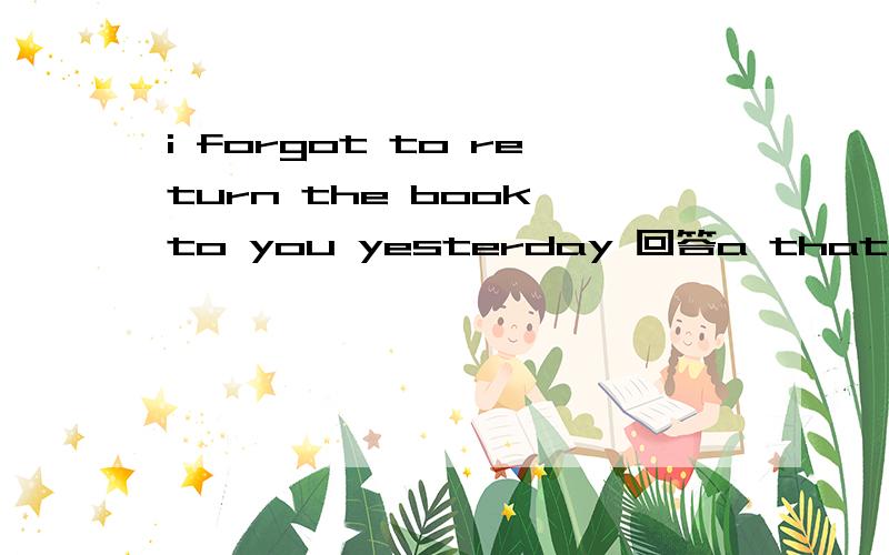 i forgot to return the book to you yesterday 回答a that is ok 回答b don‘t do that again 选哪一个?