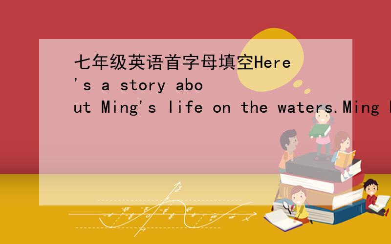 七年级英语首字母填空Here's a story about Ming's life on the waters.Ming has lived all his life on a wide r__1__ in china.His home is a large house-boat with a roof,one of hundreds that move up and down.In about six years he has not once bee
