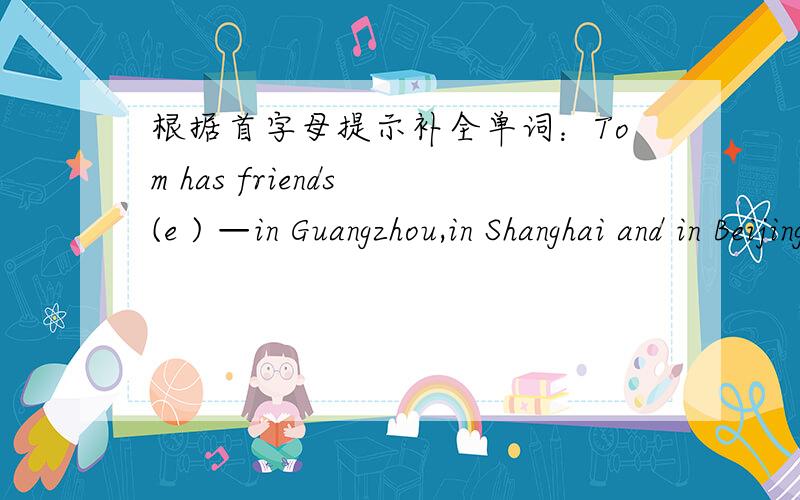 根据首字母提示补全单词：Tom has friends (e ) —in Guangzhou,in Shanghai and in Beijing.
