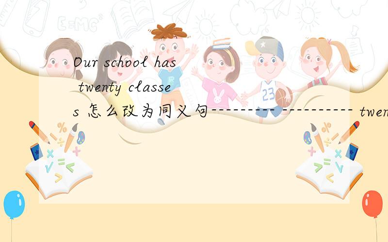 Our school has twenty classes 怎么改为同义句--------- ---------- twenty classes in our school