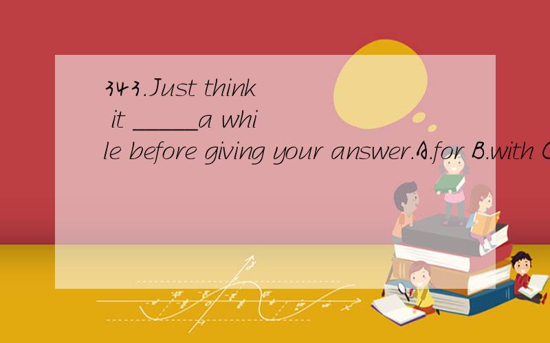 343.Just think it _____a while before giving your answer.A.for B.with C.in D.after