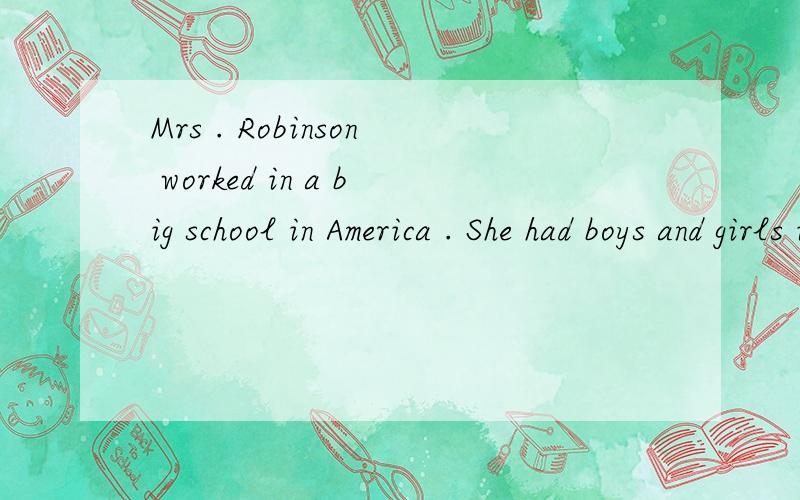 Mrs . Robinson worked in a big school in America . She had boys and girls in her class , and she enjoyed teaching them , because they were quick and thought about everything carefully . One day she said to the children , people in a lot of countries