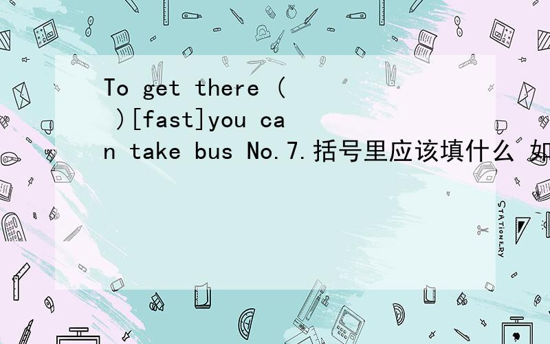 To get there ( )[fast]you can take bus No.7.括号里应该填什么 如果能告诉我为什么这么填就更好了
