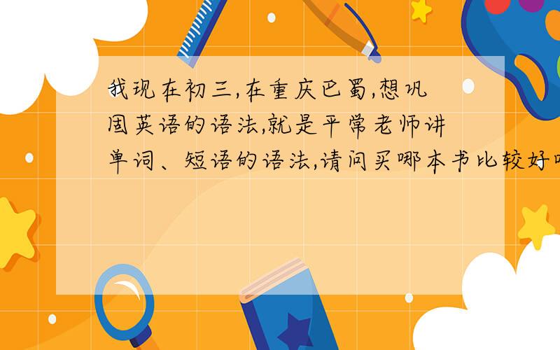 我现在初三,在重庆巴蜀,想巩固英语的语法,就是平常老师讲单词、短语的语法,请问买哪本书比较好呀人教版的
