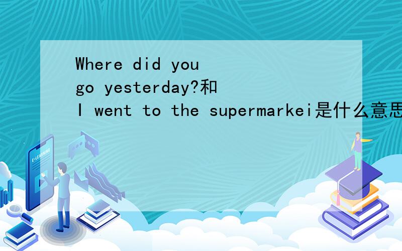 Where did you go yesterday?和I went to the supermarkei是什么意思