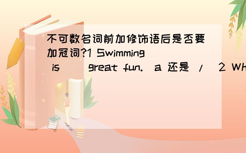 不可数名词前加修饰语后是否要加冠词?1 Swimming is（ ）great fun.(a 还是 /)2 What fine weather!( 这里肯定不加冠词a的对吧,是否说明即使加了修饰语也不用冠词呢 )
