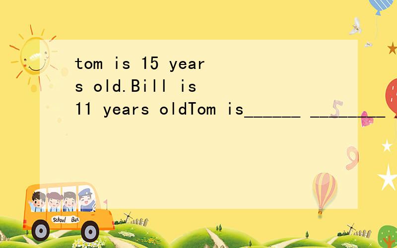 tom is 15 years old.Bill is 11 years oldTom is______ ________ _______ ______ BillTom is _______ ________ ________ _______BillI draw better than my sistermy sister ______ better _____ ______ ____ I