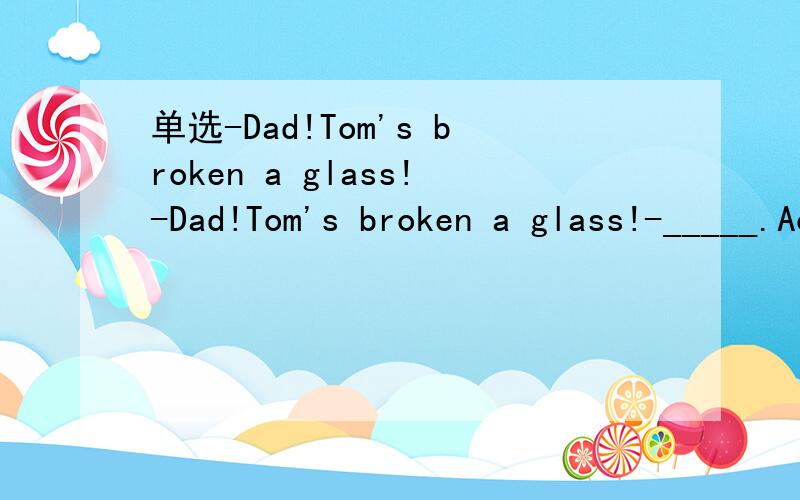 单选-Dad!Tom's broken a glass!-Dad!Tom's broken a glass!-_____.Accidents will happenA.No wayB.Doesn't matterC.No trouble at allD.Don't mention it