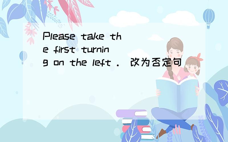 Please take the first turning on the left .(改为否定句） ___　____　the first turning on the left
