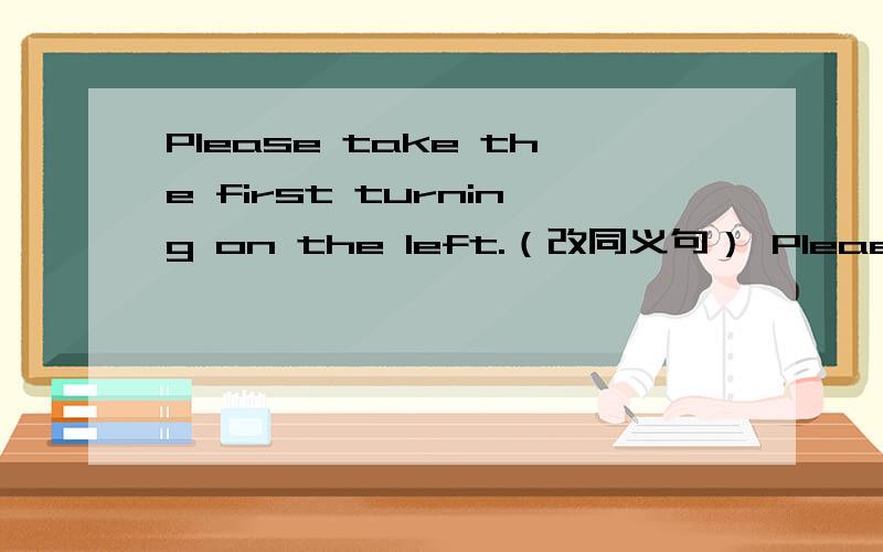 Please take the first turning on the left.（改同义句） Pleaes __ __ at the firet turning.