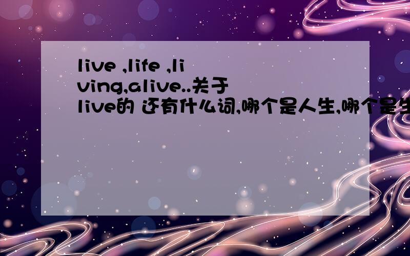 live ,life ,living,alive..关于live的 还有什么词,哪个是人生,哪个是生活,哪个live ,life ,living,alive..关于live的 还有什么词,哪个是人生,哪个是生活,哪个是活着的
