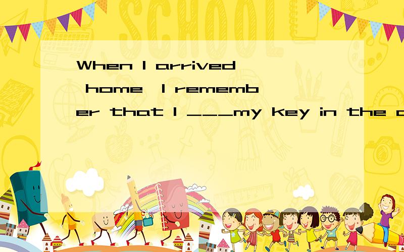When I arrived home,I remember that I ___my key in the classroomA.forget B.forgot C.leave D.left