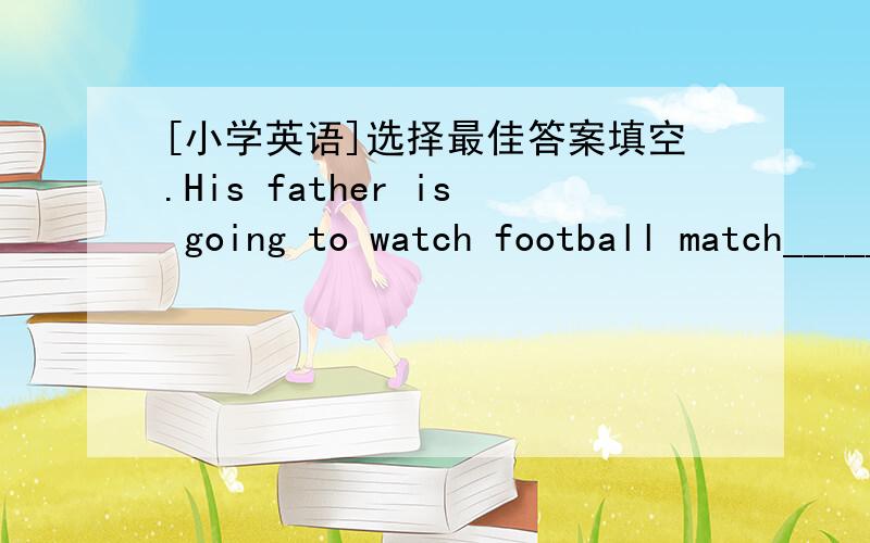 [小学英语]选择最佳答案填空.His father is going to watch football match_____.every morning yesterday tomorrow morningI want to ____ some food in the shopbuy buys buying