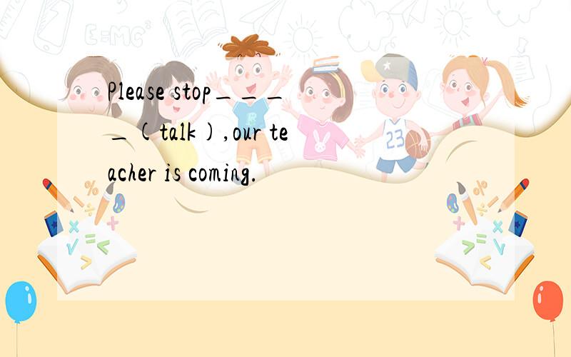 Please stop____(talk),our teacher is coming.