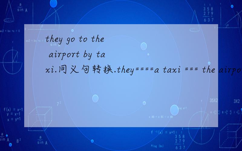 they go to the airport by taxi.同义句转换.they====a taxi === the airport.小影急用纳,快捏